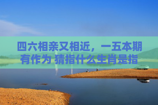 四六相亲又相近，一五本期有作为 猜指什么生肖是指什么生肖，重点解答星座释义