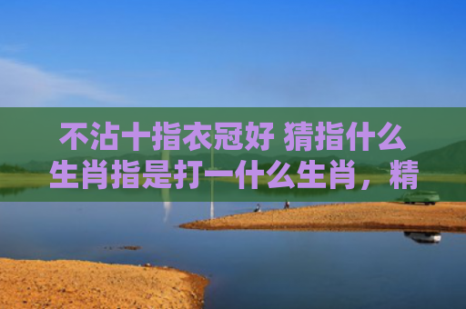 不沾十指衣冠好 猜指什么生肖指是打一什么生肖，精选星座解释