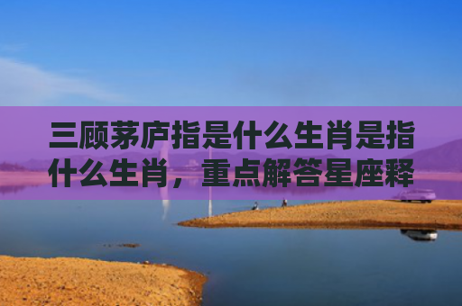 三顾茅庐指是什么生肖是指什么生肖，重点解答星座释义