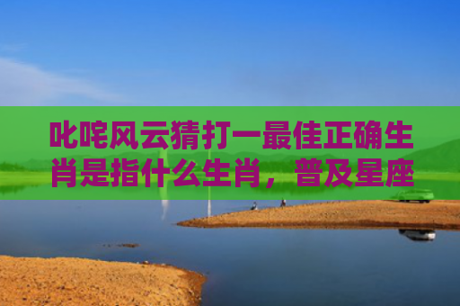 叱咤风云猜打一最佳正确生肖是指什么生肖，普及星座常识
