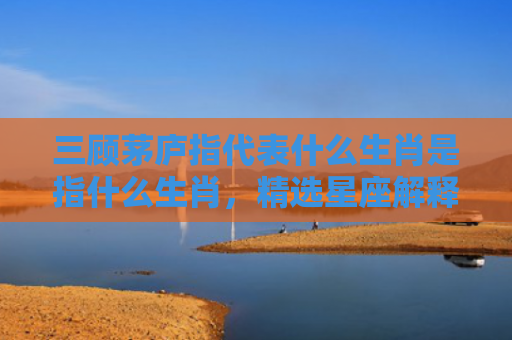 三顾茅庐指代表什么生肖是指什么生肖，精选星座解释