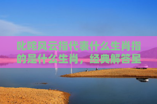 叱咤风云指代表什么生肖指的是什么生肖，经典解答星座知识