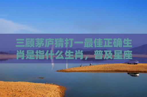 三顾茅庐猜打一最佳正确生肖是指什么生肖，普及星座常识