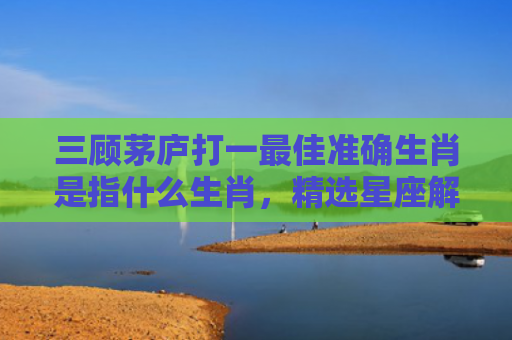 三顾茅庐打一最佳准确生肖是指什么生肖，精选星座解释