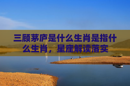 三顾茅庐是什么生肖是指什么生肖，星座解读落实