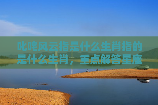 叱咤风云指是什么生肖指的是什么生肖，重点解答星座释义