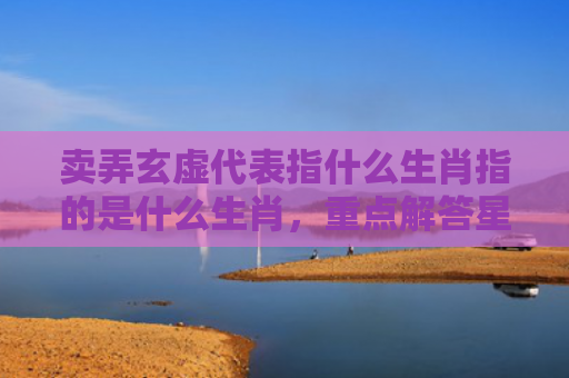 卖弄玄虚代表指什么生肖指的是什么生肖，重点解答星座释义