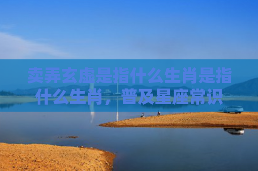 卖弄玄虚是指什么生肖是指什么生肖，普及星座常识