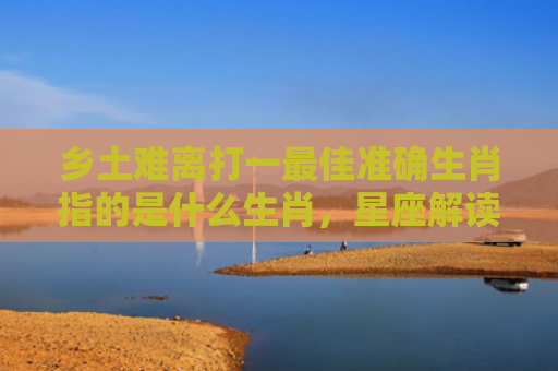 乡土难离打一最佳准确生肖指的是什么生肖，星座解读落实