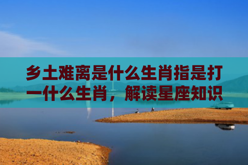 乡土难离是什么生肖指是打一什么生肖，解读星座知识