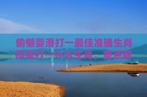 偷懒耍滑打一最佳准确生肖指是打一什么生肖，重点解答星座释义