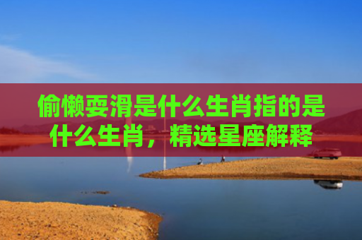 偷懒耍滑是什么生肖指的是什么生肖，精选星座解释