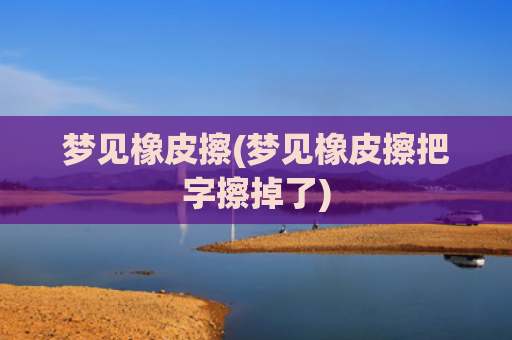 梦见橡皮擦(梦见橡皮擦把字擦掉了)