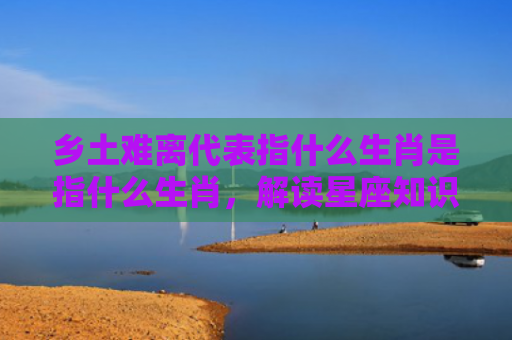 乡土难离代表指什么生肖是指什么生肖，解读星座知识