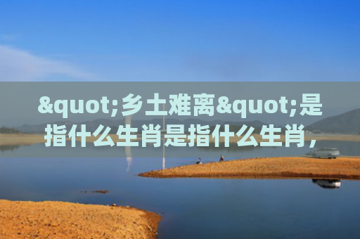 "乡土难离"是指什么生肖是指什么生肖，重点解答星座释义