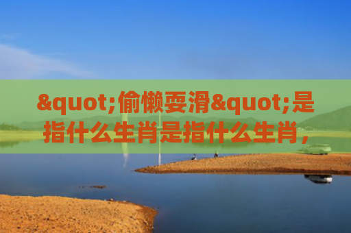 "偷懒耍滑"是指什么生肖是指什么生肖，重点解答星座释义