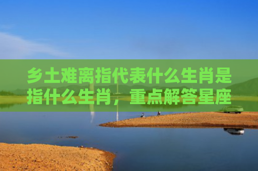 乡土难离指代表什么生肖是指什么生肖，重点解答星座释义