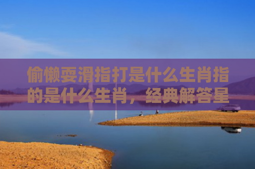 偷懒耍滑指打是什么生肖指的是什么生肖，经典解答星座知识
