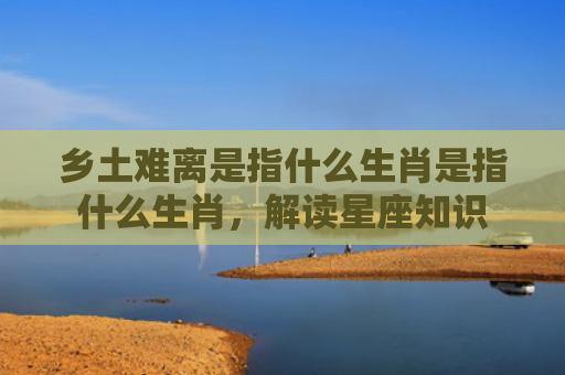 乡土难离是指什么生肖是指什么生肖，解读星座知识