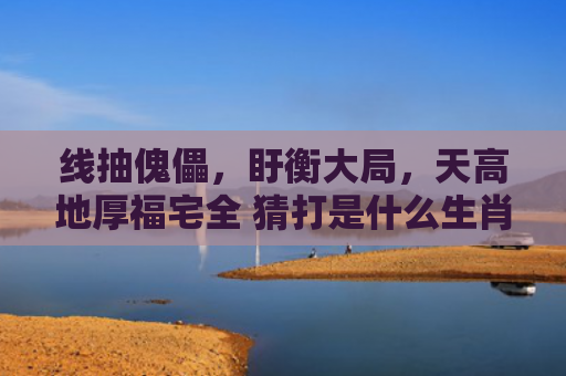 线抽傀儡，盱衡大局，天高地厚福宅全 猜打是什么生肖指是打一什么生肖，经典解答星座知识