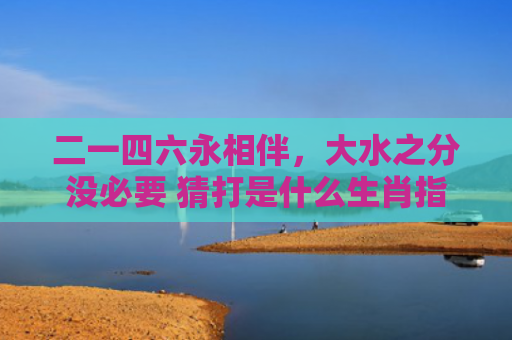 二一四六永相伴，大水之分没必要 猜打是什么生肖指是打一什么生肖，重点解答星座释义
