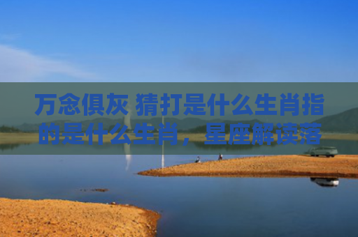 万念俱灰 猜打是什么生肖指的是什么生肖，星座解读落实