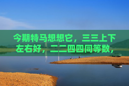 今期特马想想它，三三上下左右好，二二四四同等数，五体投地看分明。是代表指什么生肖是指什么生肖，经典解答星座知识
