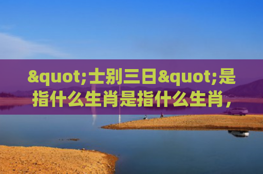 "士别三日"是指什么生肖是指什么生肖，普及星座常识