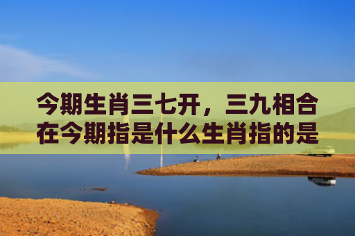 今期生肖三七开，三九相合在今期指是什么生肖指的是什么生肖，星座解读落实