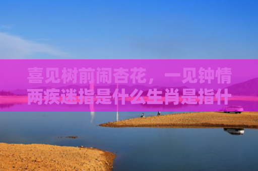 喜见树前闹杏花，一见钟情两疾迷指是什么生肖是指什么生肖，重点解答星座释义
