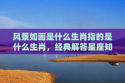风景如画是什么生肖指的是什么生肖，经典解答星座知识