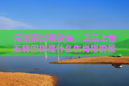 日伏夜出害众生，三三上台五转回指是什么生肖指的是什么生肖，星座解读落实