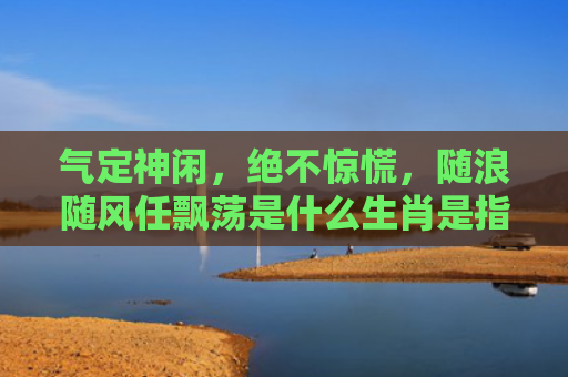气定神闲，绝不惊慌，随浪随风任飘荡是什么生肖是指什么生肖，星座解读落实
