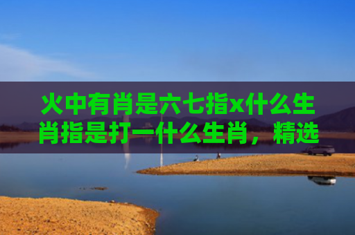 火中有肖是六七指x什么生肖指是打一什么生肖，精选星座解释