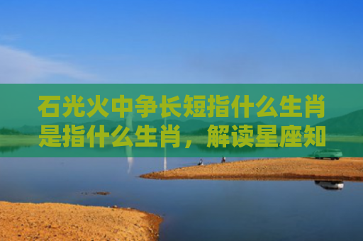 石光火中争长短指什么生肖是指什么生肖，解读星座知识