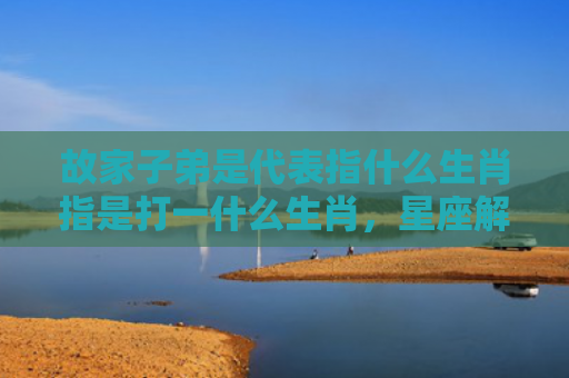 故家子弟是代表指什么生肖指是打一什么生肖，星座解读落实