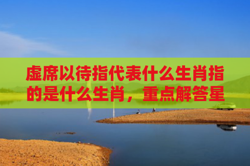 虚席以待指代表什么生肖指的是什么生肖，重点解答星座释义