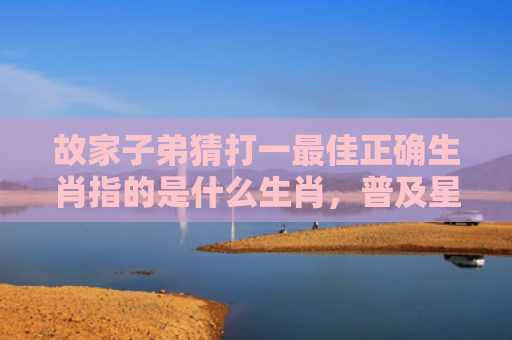 故家子弟猜打一最佳正确生肖指的是什么生肖，普及星座常识