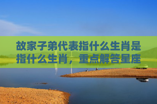 故家子弟代表指什么生肖是指什么生肖，重点解答星座释义