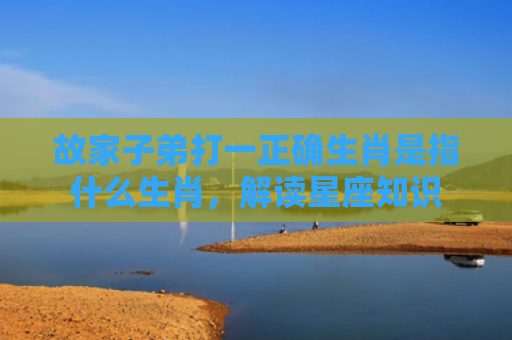 故家子弟打一正确生肖是指什么生肖，解读星座知识
