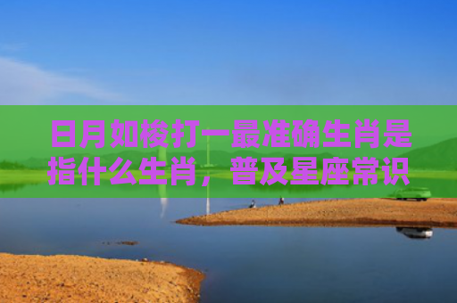 日月如梭打一最准确生肖是指什么生肖，普及星座常识