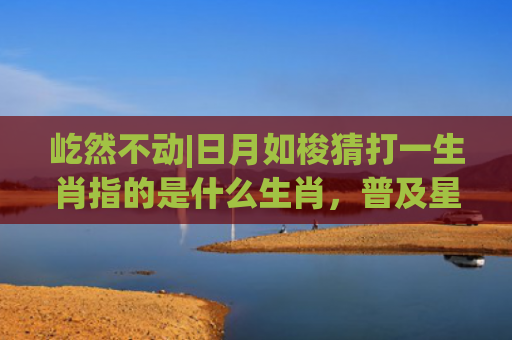 屹然不动|日月如梭猜打一生肖指的是什么生肖，普及星座常识