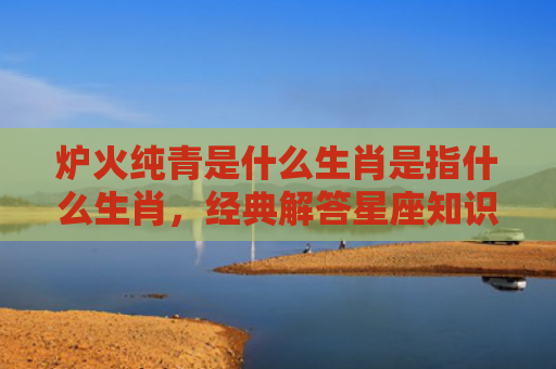 炉火纯青是什么生肖是指什么生肖，经典解答星座知识