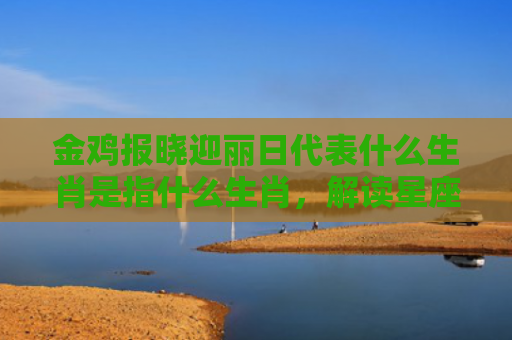金鸡报晓迎丽日代表什么生肖是指什么生肖，解读星座知识