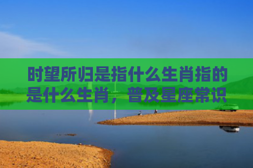时望所归是指什么生肖指的是什么生肖，普及星座常识