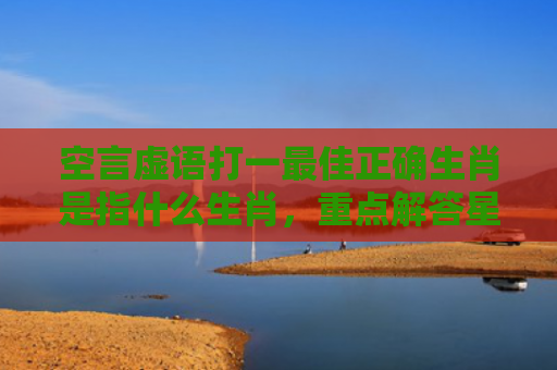 空言虚语打一最佳正确生肖是指什么生肖，重点解答星座释义