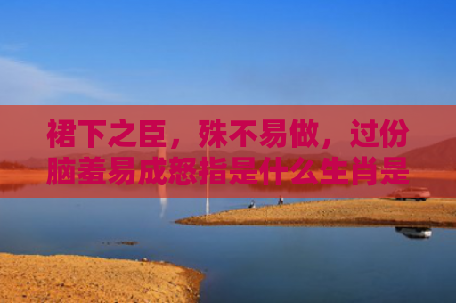 裙下之臣，殊不易做，过份脑羞易成怒指是什么生肖是指什么生肖，经典解答星座知识