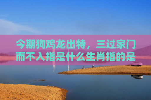 今期狗鸡龙出特，三过家门而不入指是什么生肖指的是什么生肖，经典解答星座知识