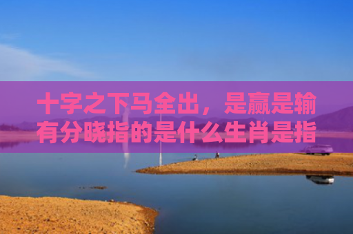 十字之下马全出，是赢是输有分晓指的是什么生肖是指什么生肖，精选星座解释