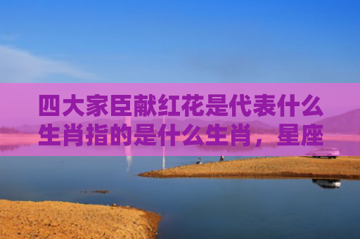 四大家臣献红花是代表什么生肖指的是什么生肖，星座解读落实